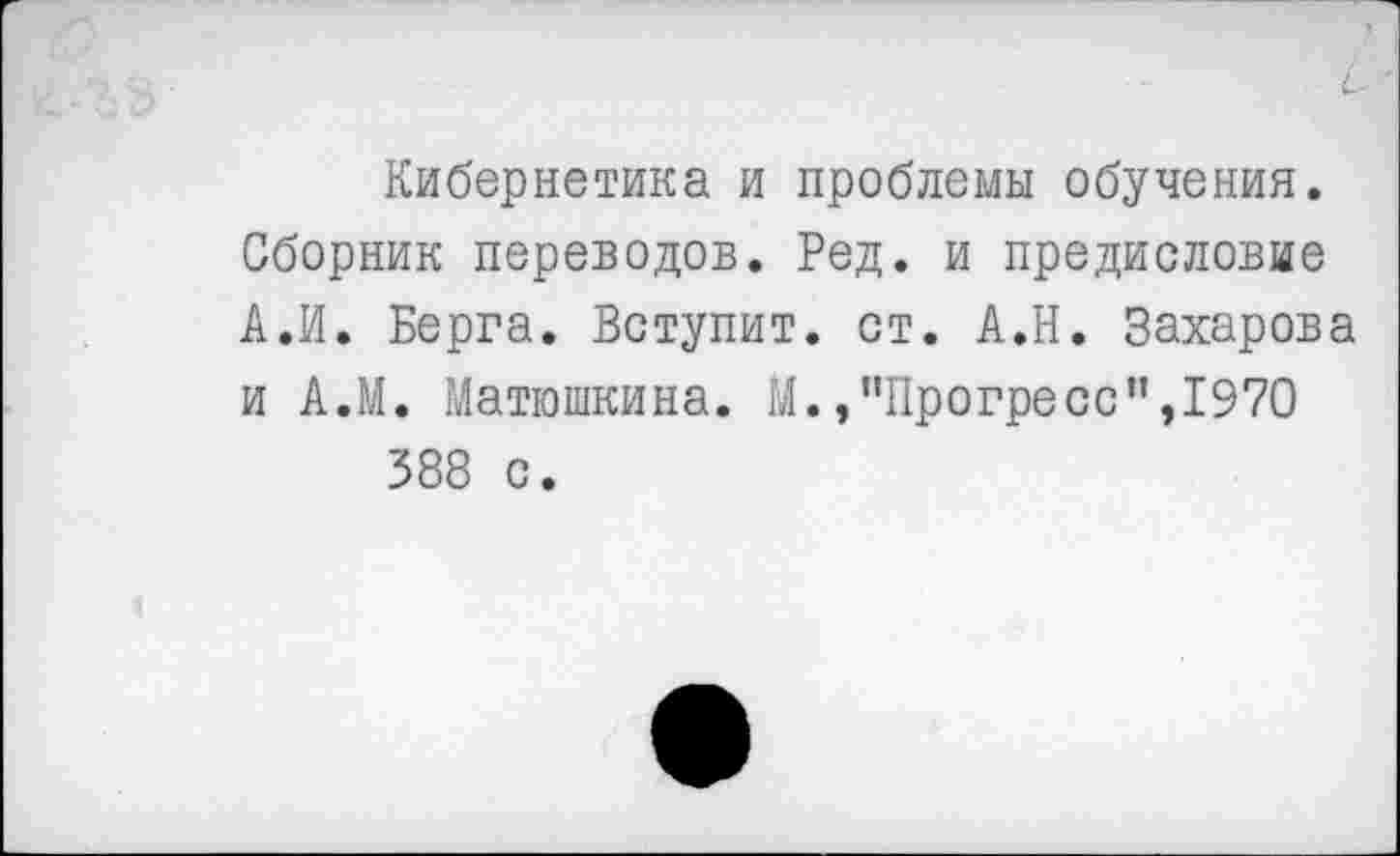 ﻿С- '
Кибернетика и проблемы обучения. Сборник переводов. Ред. и предисловие А.И. Берга. Вступит, ст. А.Н. Захарова и А.М. Матюшкина. М.,"Прогресс”,1970 388 с.